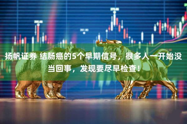 扬帆证券 结肠癌的5个早期信号，很多人一开始没当回事，发现要尽早检查！