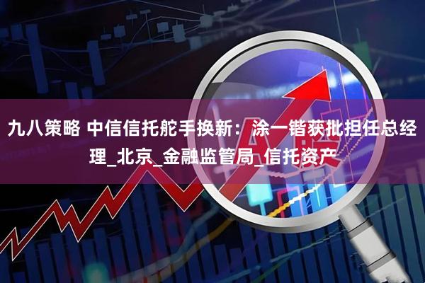 九八策略 中信信托舵手换新：涂一锴获批担任总经理_北京_金融监管局_信托资产