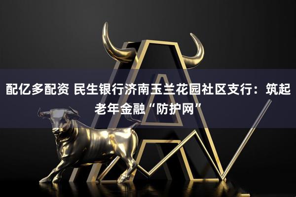 配亿多配资 民生银行济南玉兰花园社区支行：筑起老年金融“防护网”