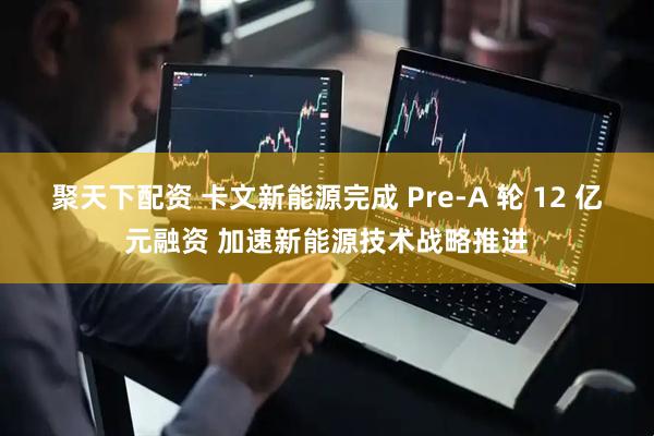 聚天下配资 卡文新能源完成 Pre-A 轮 12 亿元融资 加速新能源技术战略推进