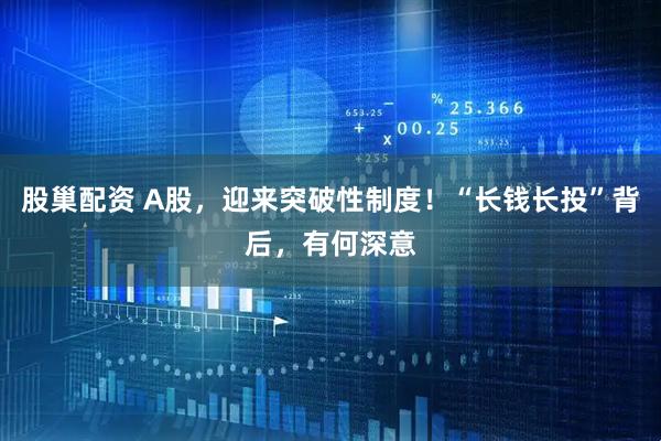 股巢配资 A股，迎来突破性制度！“长钱长投”背后，有何深意