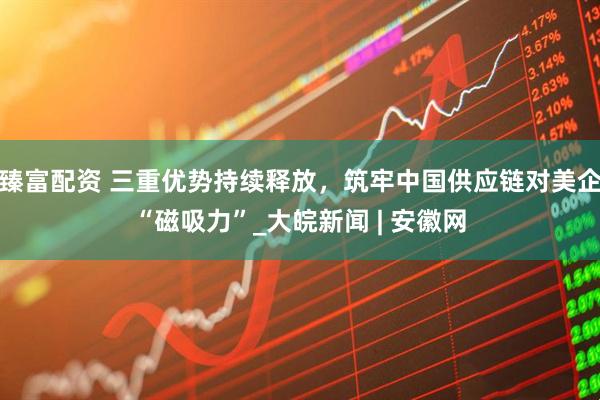 臻富配资 三重优势持续释放，筑牢中国供应链对美企“磁吸力”_大皖新闻 | 安徽网
