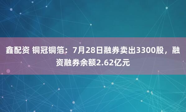 鑫配资 铜冠铜箔：7月28日融券卖出3300股，融资融券余额2.62亿元