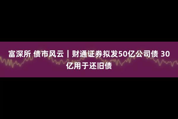 富深所 债市风云｜财通证券拟发50亿公司债 30亿用于还旧债