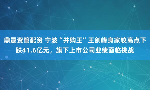 鼎晟资管配资 宁波“并购王”王剑峰身家较高点下跌41.6亿元，旗下上市公司业绩面临挑战