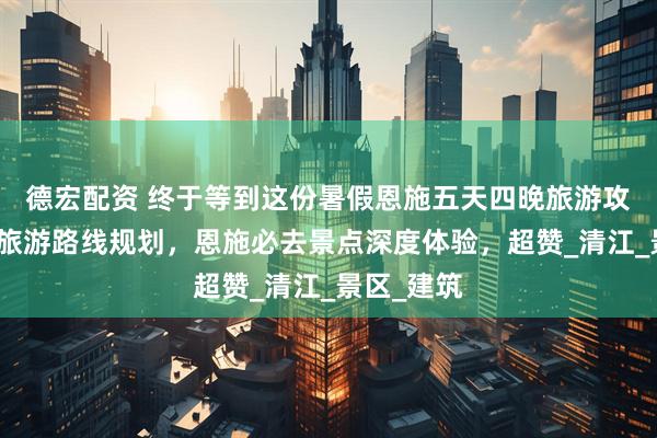德宏配资 终于等到这份暑假恩施五天四晚旅游攻略，恩施旅游路线规划，恩施必去景点深度体验，超赞_清江_景区_建筑