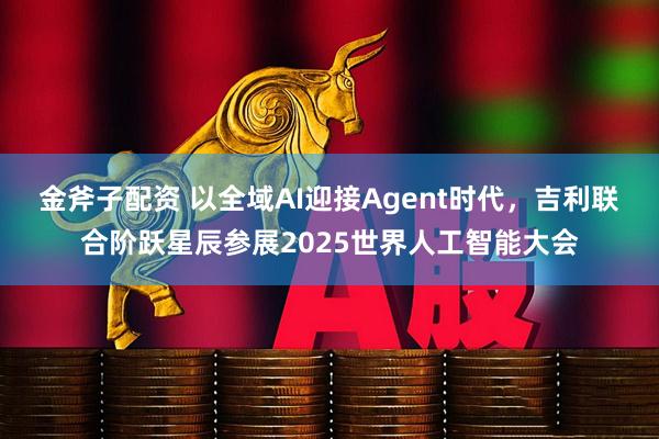 金斧子配资 以全域AI迎接Agent时代，吉利联合阶跃星辰参展2025世界人工智能大会