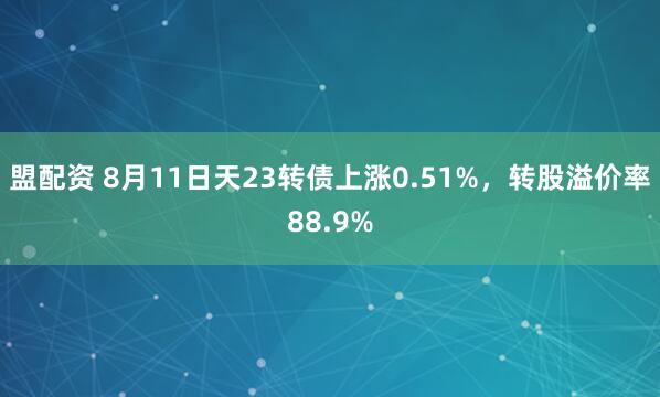 盟配资 8月11日天23转债上涨0.51%，转股溢价率88.9%