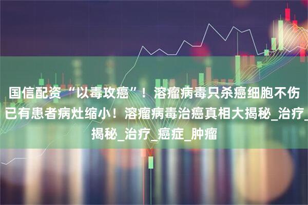 国信配资 “以毒攻癌”！溶瘤病毒只杀癌细胞不伤正常组织？已有患者病灶缩小！溶瘤病毒治癌真相大揭秘_治疗_癌症_肿瘤