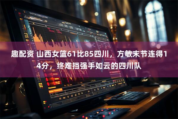 趣配资 山西女篮61比85四川，方敏末节连得14分，终难挡强手如云的四川队